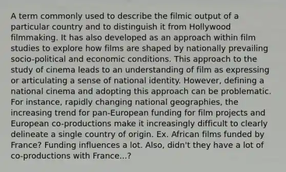 A term commonly used to describe the filmic output of a particular country and to distinguish it from Hollywood filmmaking. It has also developed as an approach within film studies to explore how films are shaped by nationally prevailing socio-political and economic conditions. This approach to the study of cinema leads to an understanding of film as expressing or articulating a sense of national identity. However, defining a national cinema and adopting this approach can be problematic. For instance, rapidly changing national geographies, the increasing trend for pan-European funding for film projects and European co-productions make it increasingly difficult to clearly delineate a single country of origin. Ex. African films funded by France? Funding influences a lot. Also, didn't they have a lot of co-productions with France...?