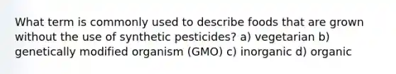 What term is commonly used to describe foods that are grown without the use of synthetic pesticides? a) vegetarian b) genetically modified organism (GMO) c) inorganic d) organic