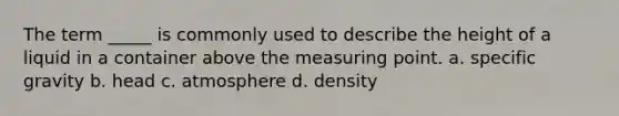 The term _____ is commonly used to describe the height of a liquid in a container above the measuring point. a. specific gravity b. head c. atmosphere d. density