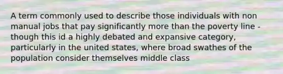 A term commonly used to describe those individuals with non manual jobs that pay significantly more than the poverty line - though this id a highly debated and expansive category, particularly in the united states, where broad swathes of the population consider themselves middle class