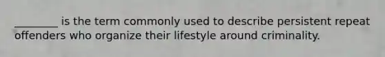 ________ is the term commonly used to describe persistent repeat offenders who organize their lifestyle around criminality.​