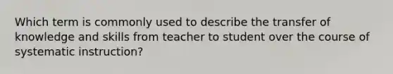 Which term is commonly used to describe the transfer of knowledge and skills from teacher to student over the course of systematic instruction?