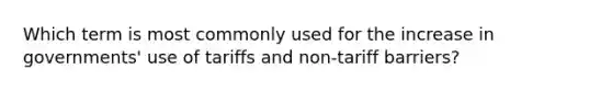 Which term is most commonly used for the increase in governments' use of tariffs and non-tariff barriers?