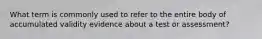 What term is commonly used to refer to the entire body of accumulated validity evidence about a test or assessment?