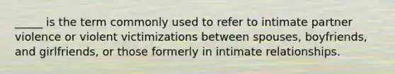 _____ is the term commonly used to refer to intimate partner violence or violent victimizations between spouses, boyfriends, and girlfriends, or those formerly in intimate relationships.