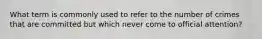 What term is commonly used to refer to the number of crimes that are committed but which never come to official attention?