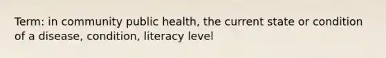 Term: in community public health, the current state or condition of a disease, condition, literacy level