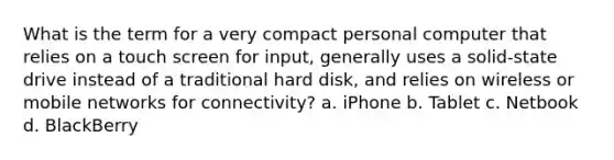 What is the term for a very compact personal computer that relies on a touch screen for input, generally uses a solid-state drive instead of a traditional hard disk, and relies on wireless or mobile networks for connectivity? a. iPhone b. Tablet c. Netbook d. BlackBerry