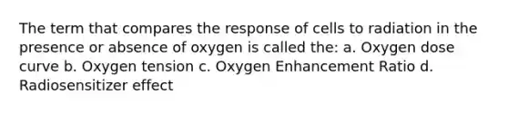 The term that compares the response of cells to radiation in the presence or absence of oxygen is called the: a. Oxygen dose curve b. Oxygen tension c. Oxygen Enhancement Ratio d. Radiosensitizer effect