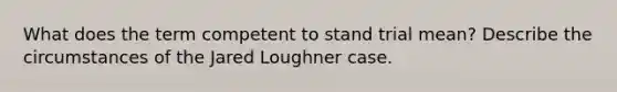 What does the term competent to stand trial mean? Describe the circumstances of the Jared Loughner case.