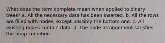 What does the term complete mean when applied to binary trees? a. All the necessary data has been inserted. b. All the rows are filled with nodes, except possibly the bottom one. c. All existing nodes contain data. d. The node arrangement satisfies the heap condition.