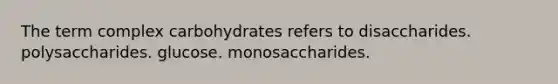 The term complex carbohydrates refers to disaccharides. polysaccharides. glucose. monosaccharides.