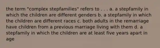 the term "complex stepfamilies" refers to . . . a. a stepfamily in which the children are different genders b. a stepfamily in which the children are different races c. both adults in the remarriage have children from a previous marriage living with them d. a stepfamily in which the children are at least five years apart in age