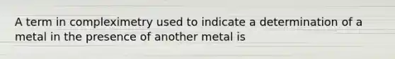 A term in compleximetry used to indicate a determination of a metal in the presence of another metal is