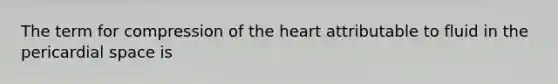 The term for compression of the heart attributable to fluid in the pericardial space is