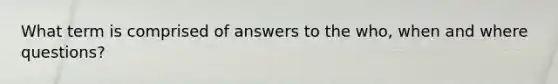 What term is comprised of answers to the who, when and where questions?