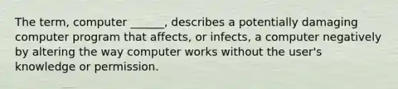 The term, computer ______, describes a potentially damaging computer program that affects, or infects, a computer negatively by altering the way computer works without the user's knowledge or permission.