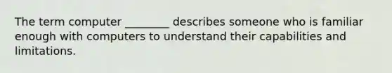 The term computer ________ describes someone who is familiar enough with computers to understand their capabilities and limitations.