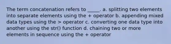 The term concatenation refers to _____. a. splitting two elements into separate elements using the + operator b. appending mixed data types using the > operator c. converting one data type into another using the str() function d. chaining two or more elements in sequence using the + operator