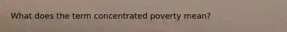 What does the term concentrated poverty mean?