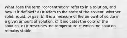 What does the term "concentration" refer to in a solution, and how is it defined? a) It refers to the state of the solvent, whether solid, liquid, or gas. b) It is a measure of the amount of solute in a given amount of solution. c) It indicates the color of the solution. d) It describes the temperature at which the solution remains stable.