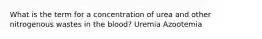 What is the term for a concentration of urea and other nitrogenous wastes in the blood? Uremia Azootemia