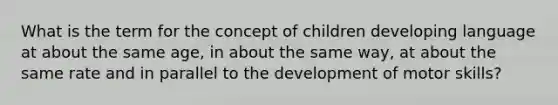 What is the term for the concept of children developing language at about the same age, in about the same way, at about the same rate and in parallel to the development of motor skills?