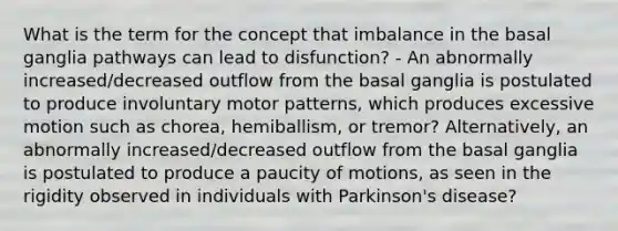 What is the term for the concept that imbalance in the basal ganglia pathways can lead to disfunction? - An abnormally increased/decreased outflow from the basal ganglia is postulated to produce involuntary motor patterns, which produces excessive motion such as chorea, hemiballism, or tremor? Alternatively, an abnormally increased/decreased outflow from the basal ganglia is postulated to produce a paucity of motions, as seen in the rigidity observed in individuals with Parkinson's disease?