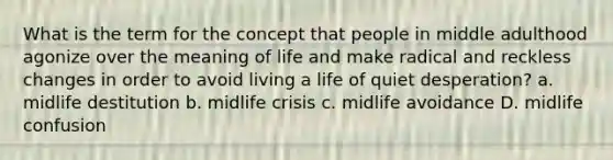 What is the term for the concept that people in middle adulthood agonize over the meaning of life and make radical and reckless changes in order to avoid living a life of quiet desperation? a. midlife destitution b. midlife crisis c. midlife avoidance D. midlife confusion