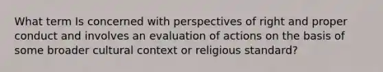 What term Is concerned with perspectives of right and proper conduct and involves an evaluation of actions on the basis of some broader cultural context or religious standard?