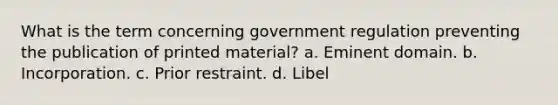 What is the term concerning government regulation preventing the publication of printed material? a. Eminent domain. b. Incorporation. c. Prior restraint. d. Libel