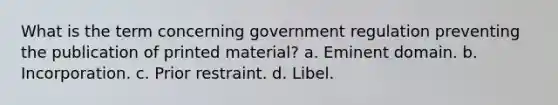 What is the term concerning government regulation preventing the publication of printed material? a. Eminent domain. b. Incorporation. c. Prior restraint. d. Libel.