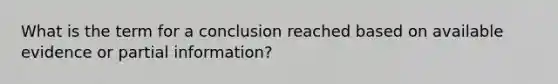 What is the term for a conclusion reached based on available evidence or partial information?