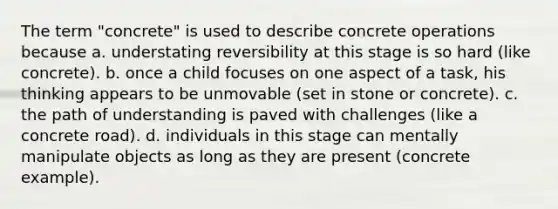 The term "concrete" is used to describe concrete operations because a. understating reversibility at this stage is so hard (like concrete). b. once a child focuses on one aspect of a task, his thinking appears to be unmovable (set in stone or concrete). c. the path of understanding is paved with challenges (like a concrete road). d. individuals in this stage can mentally manipulate objects as long as they are present (concrete example).