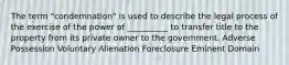 The term "condemnation" is used to describe the legal process of the exercise of the power of __________ to transfer title to the property from its private owner to the government. Adverse Possession Voluntary Alienation Foreclosure Eminent Domain