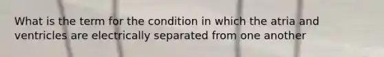 What is the term for the condition in which the atria and ventricles are electrically separated from one another