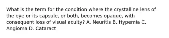 What is the term for the condition where the crystalline lens of the eye or its capsule, or both, becomes opaque, with consequent loss of visual acuity? A. Neuritis B. Hypemia C. Angioma D. Cataract