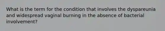 What is the term for the condition that involves the dyspareunia and widespread vaginal burning in the absence of bacterial involvement?