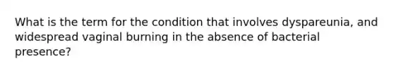 What is the term for the condition that involves dyspareunia, and widespread vaginal burning in the absence of bacterial presence?