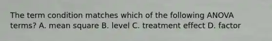 The term condition matches which of the following ANOVA terms? A. mean square B. level C. treatment effect D. factor