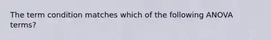 The term condition matches which of the following ANOVA terms?