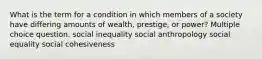 What is the term for a condition in which members of a society have differing amounts of wealth, prestige, or power? Multiple choice question. social inequality social anthropology social equality social cohesiveness