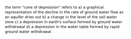 the term "cone of depression" refers to a) a graphical representation of the decline in the rate of ground water flow as an aquifer dries out b) a change in the level of the soil water zone c) a depression in earth's surface formed by ground water withdrawal d) a depression in <a href='https://www.questionai.com/knowledge/kra6qgcwqy-the-water-table' class='anchor-knowledge'>the water table</a> formed by rapid ground water withdrawal