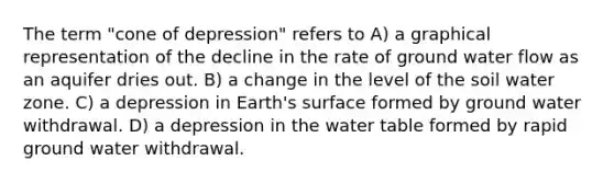 The term "cone of depression" refers to A) a graphical representation of the decline in the rate of ground water flow as an aquifer dries out. B) a change in the level of the soil water zone. C) a depression in Earth's surface formed by ground water withdrawal. D) a depression in the water table formed by rapid ground water withdrawal.