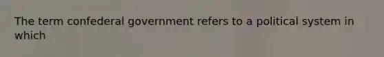 The term confederal government refers to a political system in which