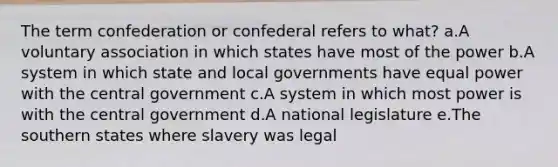 The term confederation or confederal refers to what? a.A voluntary association in which states have most of the power b.A system in which state and local governments have equal power with the central government c.A system in which most power is with the central government d.A national legislature e.The southern states where slavery was legal