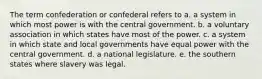 The term confederation or confederal refers to a. a system in which most power is with the central government. b. a voluntary association in which states have most of the power. c. a system in which state and local governments have equal power with the central government. d. a national legislature. e. the southern states where slavery was legal.