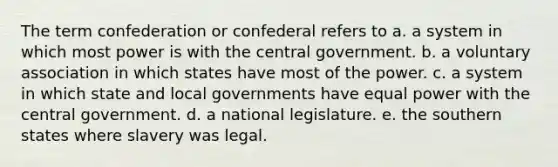 The term confederation or confederal refers to a. a system in which most power is with the central government. b. a voluntary association in which states have most of the power. c. a system in which state and local governments have equal power with the central government. d. a national legislature. e. the southern states where slavery was legal.