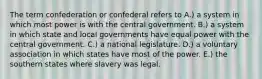 The term confederation or confederal refers to A.) a system in which most power is with the central government. B.) a system in which state and local governments have equal power with the central government. C.) a national legislature. D.) a voluntary association in which states have most of the power. E.) the southern states where slavery was legal.