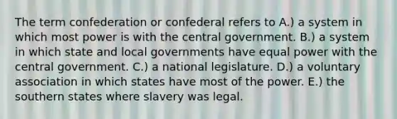 The term confederation or confederal refers to A.) a system in which most power is with the central government. B.) a system in which state and local governments have equal power with the central government. C.) a national legislature. D.) a voluntary association in which states have most of the power. E.) the southern states where slavery was legal.